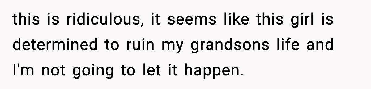 this is ridiculous, it seems like this girl is determined to ruin my grandsons life and I'm not going to let it happen.