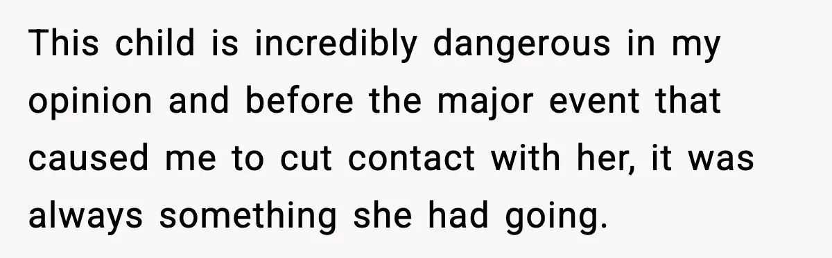 This child is incredibly dangerous in my opinion and before the major event that caused me to cut contact with her, it was always something she had going.
