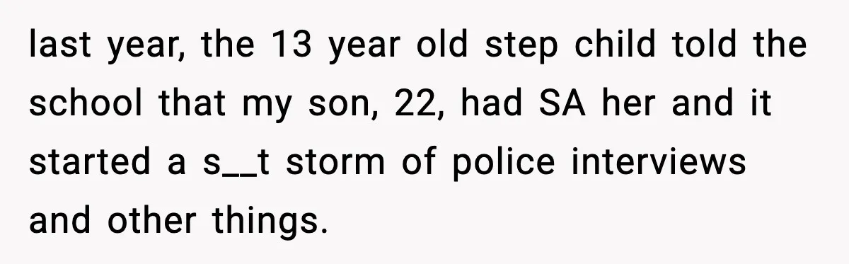 last year, the 13 year old step child told the school that my son, 22, had SA her and it started a s__t storm of police interviews and other things.