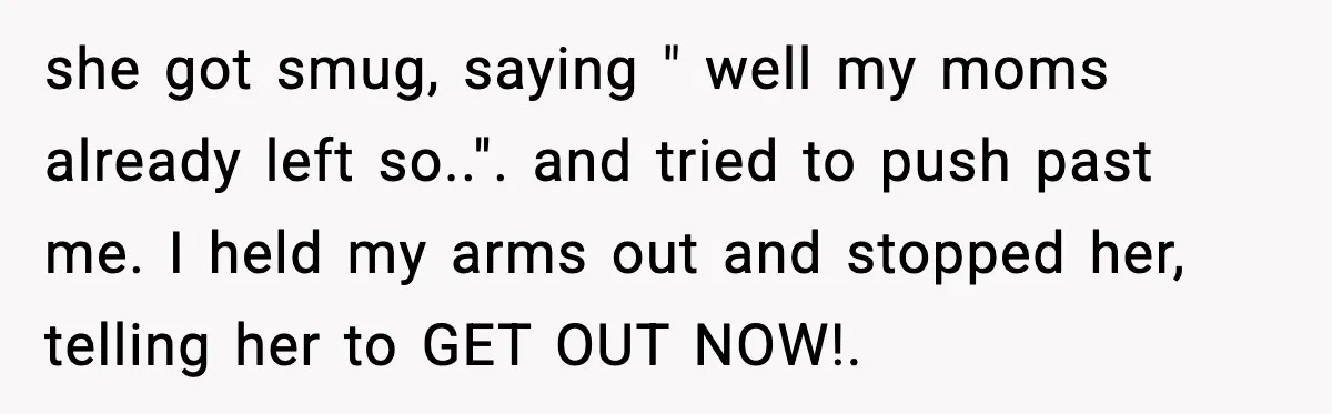 she got smug, saying " well my moms already left so..". and tried to push past me. I held my arms out and stopped her, telling her to GET OUT...