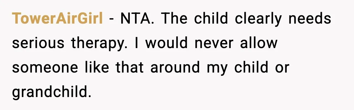TowerAirGirl - NTA. The child clearly needs serious therapy. I would never allow someone like that around my child or grandchild.