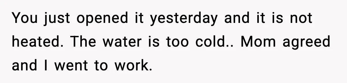 You just opened it yesterday and it is not heated. The water is too cold.. Mom agreed and I went to work.