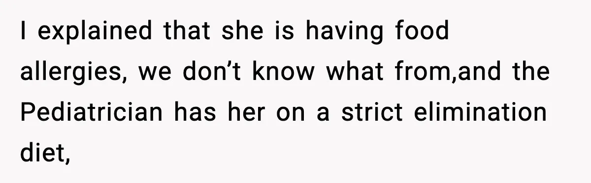 I explained that she is having food allergies, we don’t know what from,and the Pediatrician has her on a strict elimination diet,