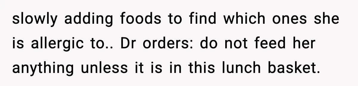 slowly adding foods to find which ones she is allergic to.. Dr orders: do not feed her anything unless it is in this lunch basket.