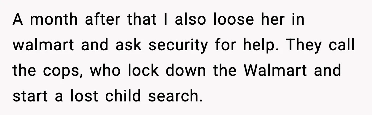 A month after that I also loose her in walmart and ask security for help. They call the cops, who lock down the Walmart and start a lost child search.