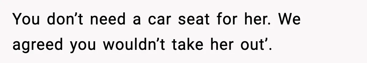 You don’t need a car seat for her. We agreed you wouldn’t take her out’.