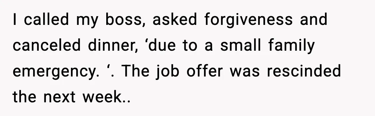 I called my boss, asked forgiveness and canceled dinner, ‘due to a small family emergency. ‘. The job offer was rescinded the next week..