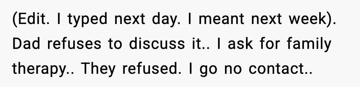 (Edit. I typed next day. I meant next week). Dad refuses to discuss it.. I ask for family therapy.. They refused. I go no contact..