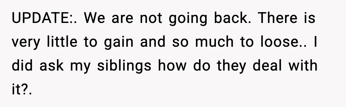 UPDATE:. We are not going back. There is very little to gain and so much to loose.. I did ask my siblings how do they deal with it?.