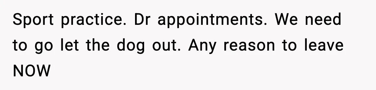 Sport practice. Dr appointments. We need to go let the dog out. Any reason to leave NOW