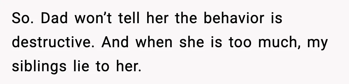 So. Dad won’t tell her the behavior is destructive. And when she is too much, my siblings lie to her.
