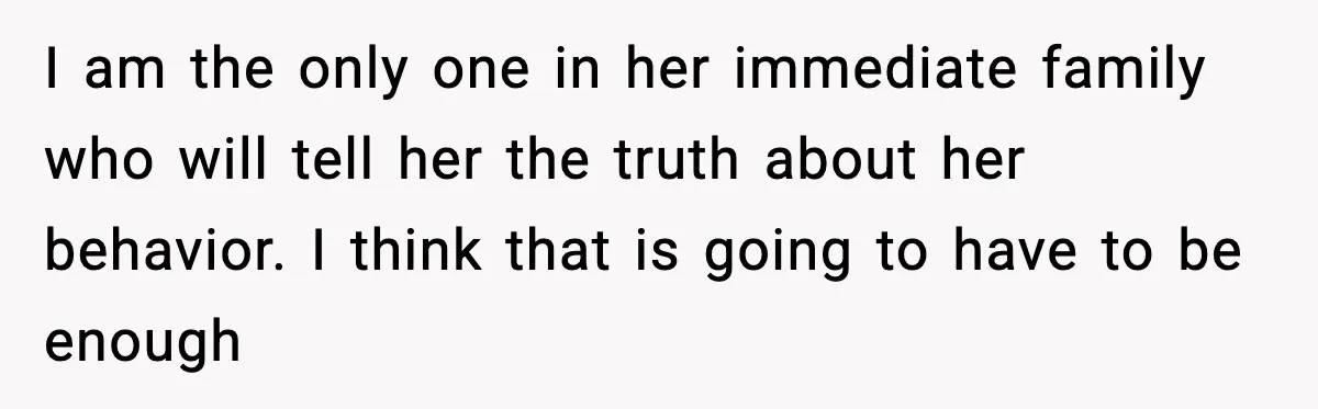 I am the only one in her immediate family who will tell her the truth about her behavior. I think that is going to have to be enough