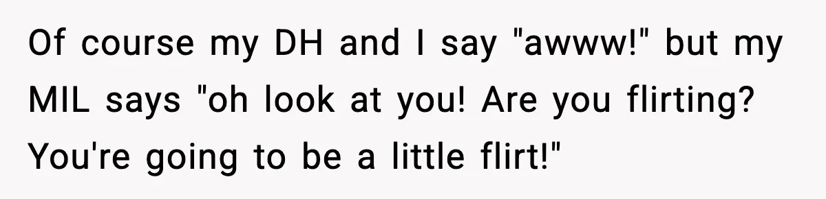 Of course my DH and I say "awww!" but my MIL says "oh look at you! Are you flirting? You're going to be a little flirt!"