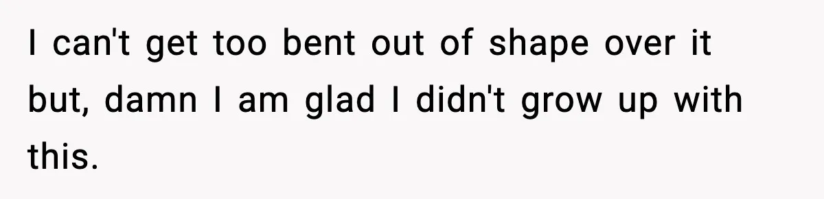 I can't get too bent out of shape over it but, damn I am glad I didn't grow up with this.