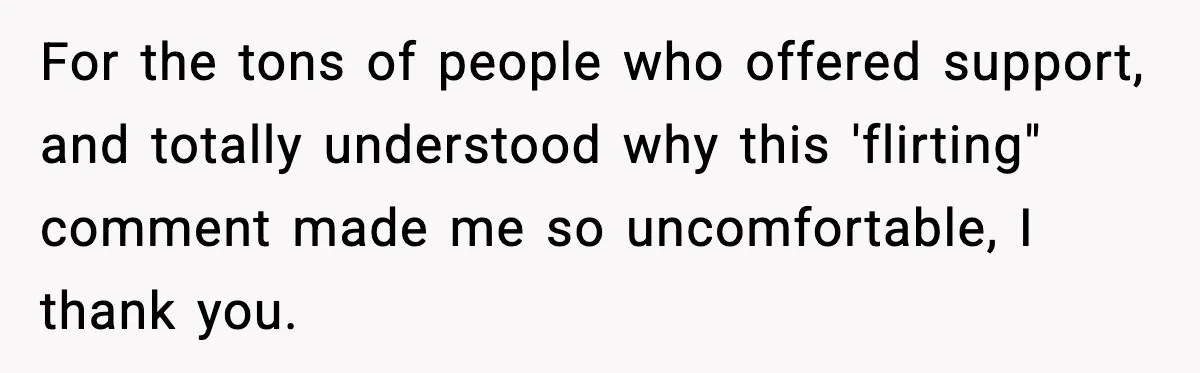 For the tons of people who offered support, and totally understood why this 'flirting" comment made me so uncomfortable, I thank you.