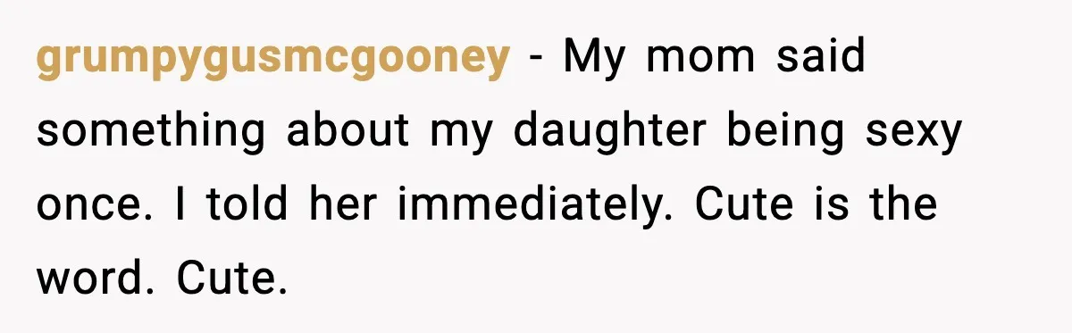 grumpygusmcgooney - My mom said something about my daughter being sexy once. I told her immediately. Cute is the word. Cute.