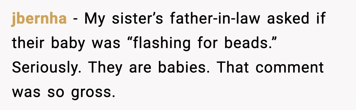 jbernha - My sister’s father-in-law asked if their baby was “flashing for beads.” Seriously. They are babies. That comment was so gross.