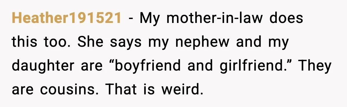 Heather191521 - My mother-in-law does this too. She says my nephew and my daughter are “boyfriend and girlfriend.” They are cousins. That is weird.