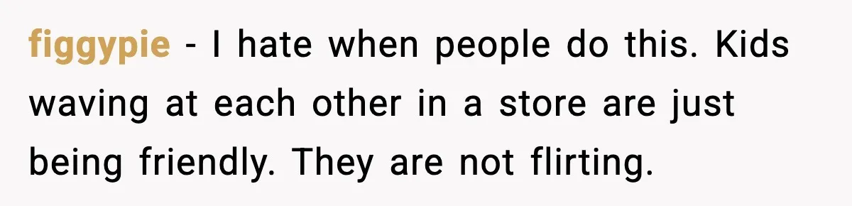 figgypie - I hate when people do this. Kids waving at each other in a store are just being friendly. They are not flirting.