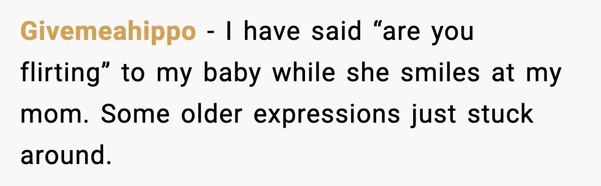 Givemeahippo - I have said “are you flirting” to my baby while she smiles at my mom. Some older expressions just stuck around.
