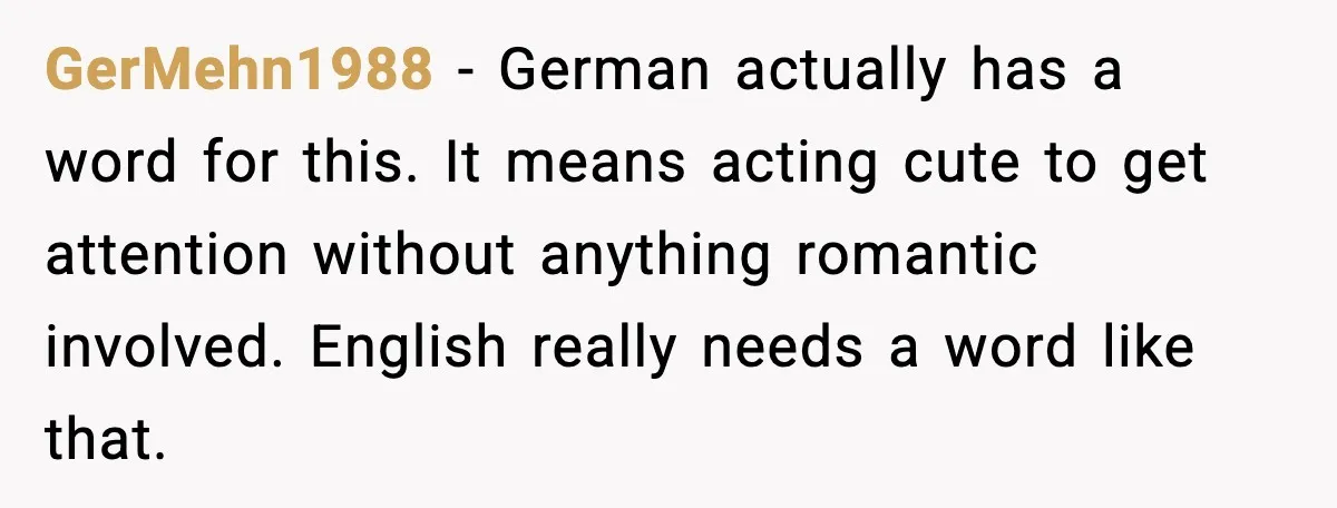 GerMehn1988 - German actually has a word for this. It means acting cute to get attention without anything romantic involved. English really needs a word like that.