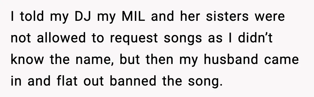 Bride Blocks MIL’s Offensive Song Request At Wedding Reception I told my DJ my MIL and her sisters were not allowed to request songs as I didn’t know the name, but then my husband came in and flat out...