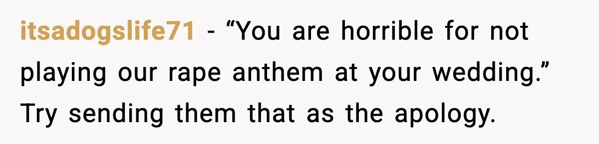 Bride Blocks MIL’s Offensive Song Request At Wedding Reception itsadogslife71 - “You are horrible for not playing our rape anthem at your wedding.” Try sending them that as the apology.