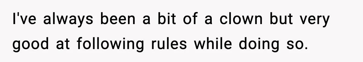 I've always been a bit of a clown but very good at following rules while doing so.