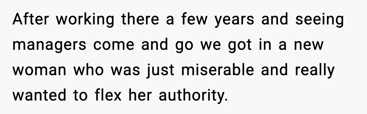 After working there a few years and seeing managers come and go we got in a new woman who was just miserable and really wanted to flex her authority.