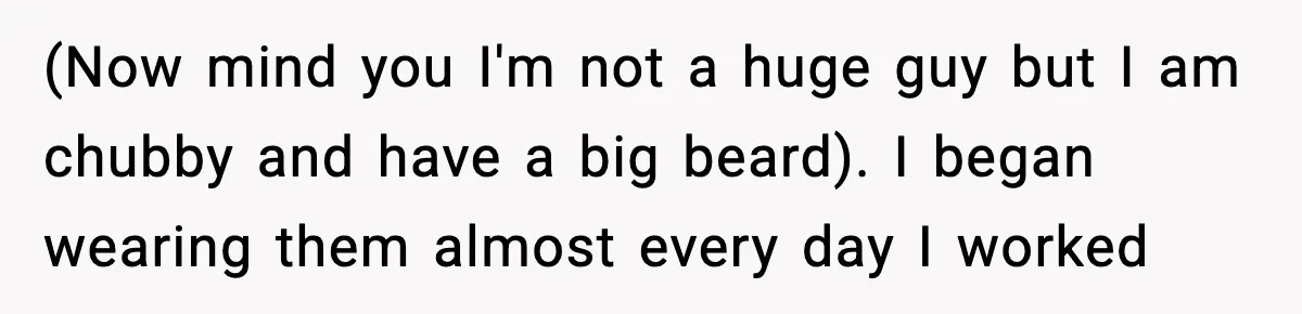 (Now mind you I'm not a huge guy but I am chubby and have a big beard). I began wearing them almost every day I worked