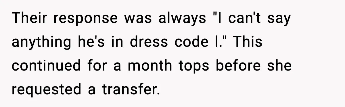 Their response was always "I can't say anything he's in dress code l." This continued for a month tops before she requested a transfer.