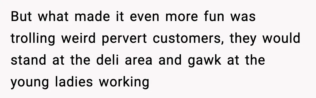 But what made it even more fun was trolling weird pervert customers, they would stand at the deli area and gawk at the young ladies working