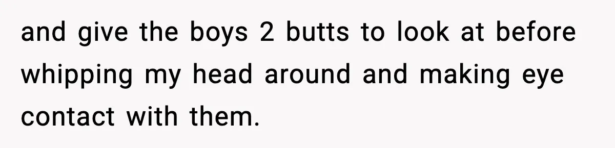 and give the boys 2 butts to look at before whipping my head around and making eye contact with them.