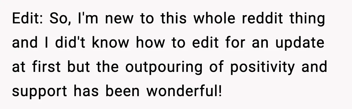 Edit: So, I'm new to this whole reddit thing and I did't know how to edit for an update at first but the outpouring of positivity and support has been...