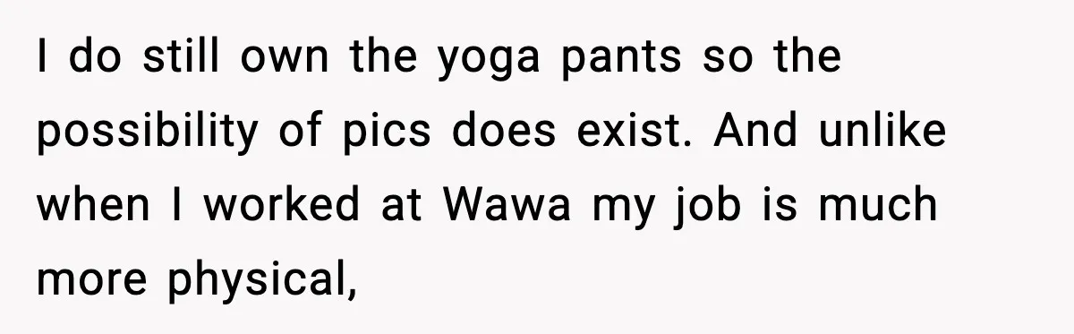 I do still own the yoga pants so the possibility of pics does exist. And unlike when I worked at Wawa my job is much more physical,