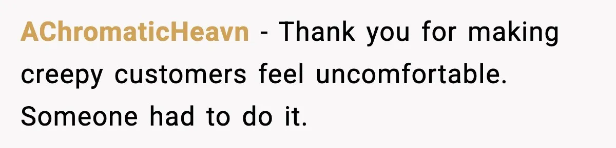 AChromaticHeavn - Thank you for making creepy customers feel uncomfortable. Someone had to do it.