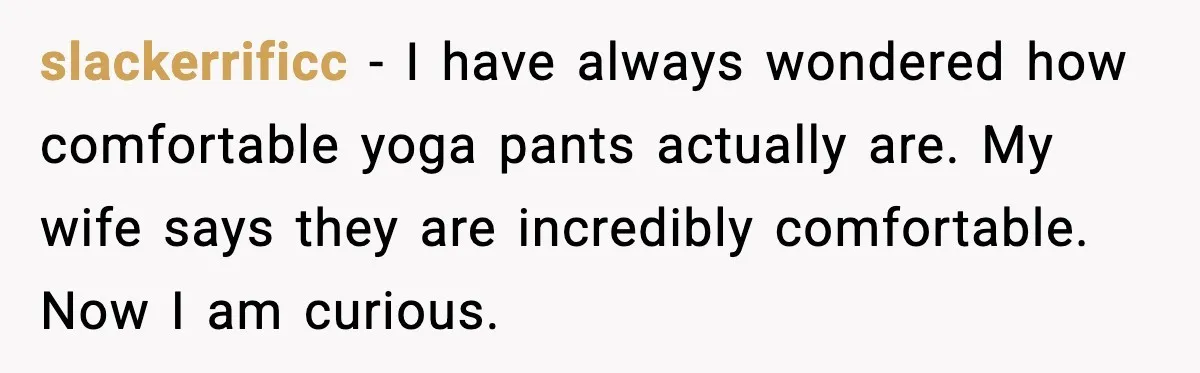 slackerrificc - I have always wondered how comfortable yoga pants actually are. My wife says they are incredibly comfortable. Now I am curious.