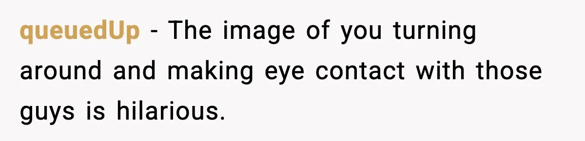 queuedUp - The image of you turning around and making eye contact with those guys is hilarious.