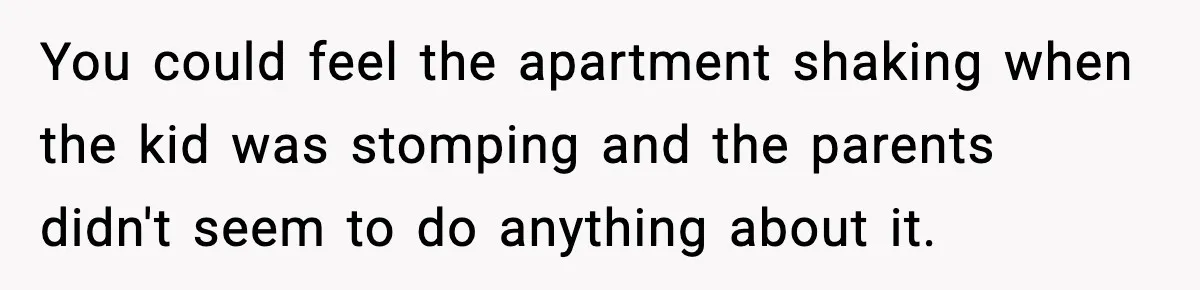 You could feel the apartment shaking when the kid was stomping and the parents didn't seem to do anything about it.