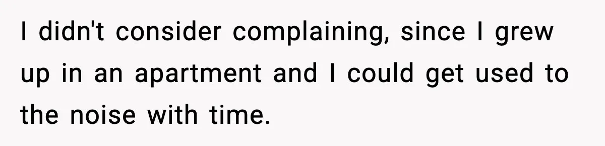 I didn't consider complaining, since I grew up in an apartment and I could get used to the noise with time.