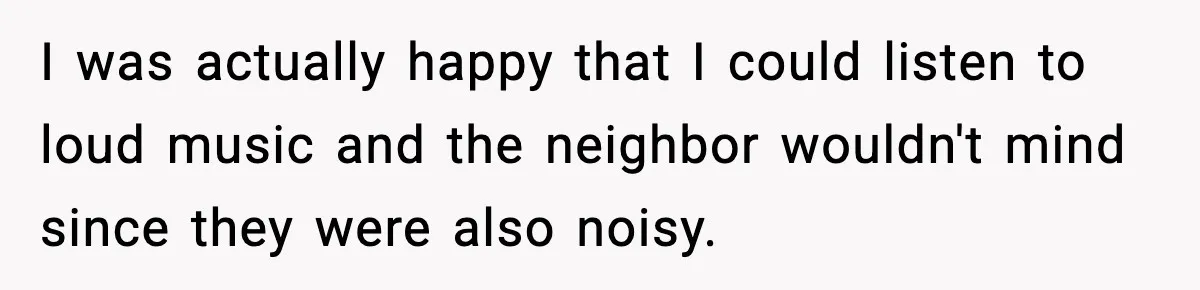 I was actually happy that I could listen to loud music and the neighbor wouldn't mind since they were also noisy.
