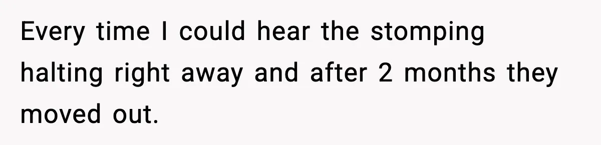 Every time I could hear the stomping halting right away and after 2 months they moved out.