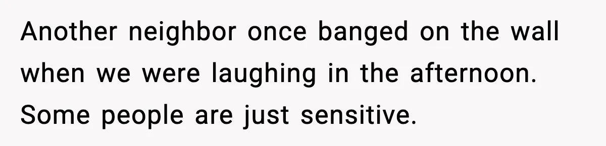 Another neighbor once banged on the wall when we were laughing in the afternoon. Some people are just sensitive.