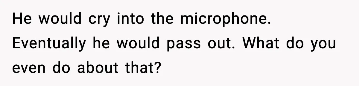 He would cry into the microphone. Eventually he would pass out. What do you even do about that?