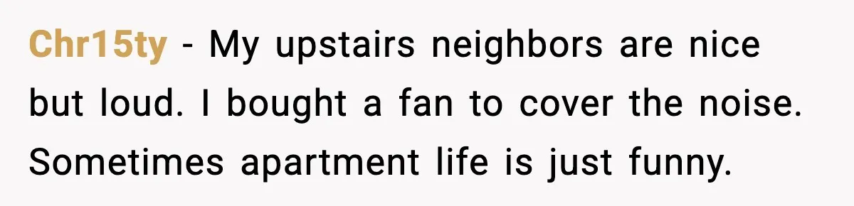 Chr15ty - My upstairs neighbors are nice but loud. I bought a fan to cover the noise. Sometimes apartment life is just funny.