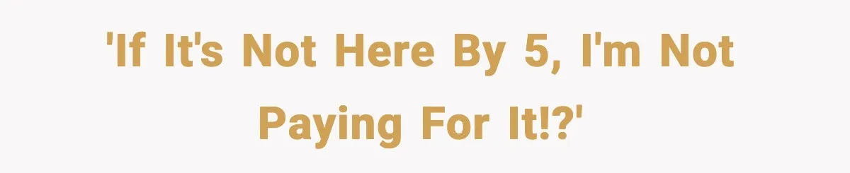 'If it's not here by 5, I'm not paying for it!?'
