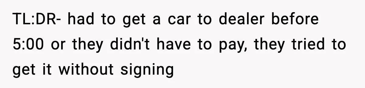 TL:DR- had to get a car to dealer before 5:00 or they didn't have to pay, they tried to get it without signing