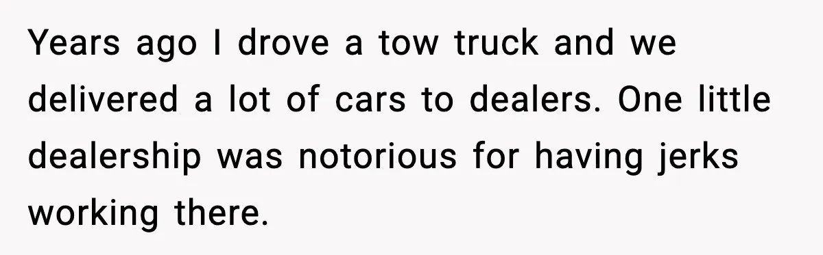 Years ago I drove a tow truck and we delivered a lot of cars to dealers. One little dealership was notorious for having jerks working there.