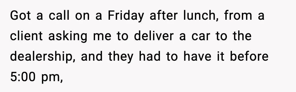 Got a call on a Friday after lunch, from a client asking me to deliver a car to the dealership, and they had to have it before 5:00 pm,