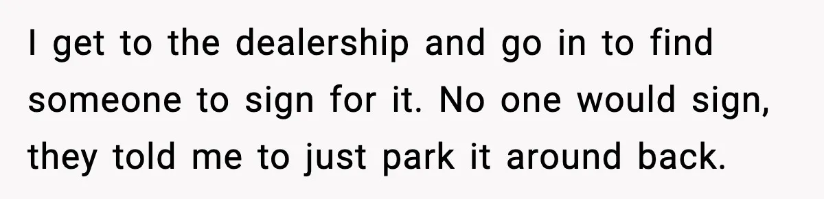 I get to the dealership and go in to find someone to sign for it. No one would sign, they told me to just park it around back.